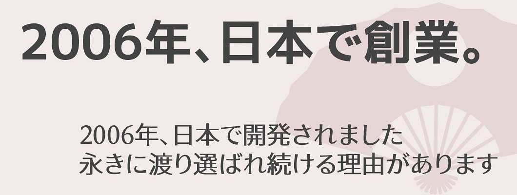 「2006年、日本で創業。」2006年、日本で開発されました | 永きに渡り選ばれ続ける理由があります